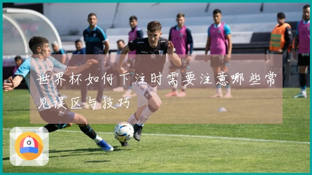 世界杯如何下注时需要注意哪些常见误区与技巧